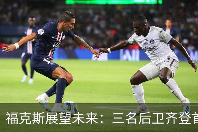 福克斯展望未来：三名后卫齐登首发的可能性激励球队